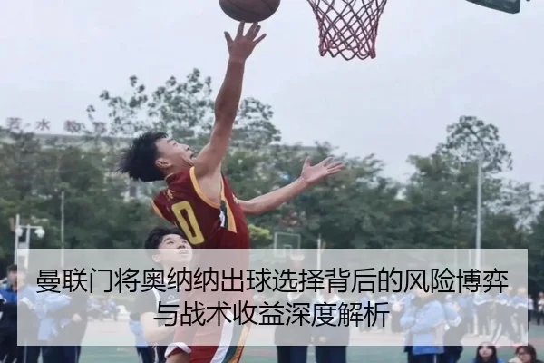 曼联门将奥纳纳出球选择背后的风险博弈与战术收益深度解析