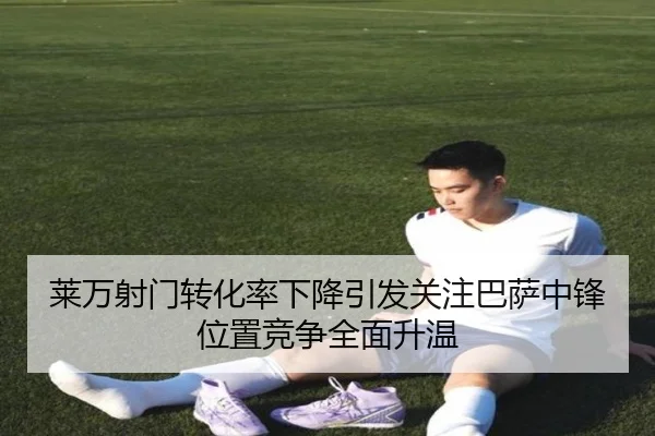 莱万射门转化率下降引发关注巴萨中锋位置竞争全面升温